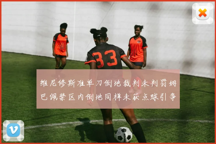 维尼修斯准单刀倒地裁判未判罚姆巴佩禁区内倒地同样未获点球引争议