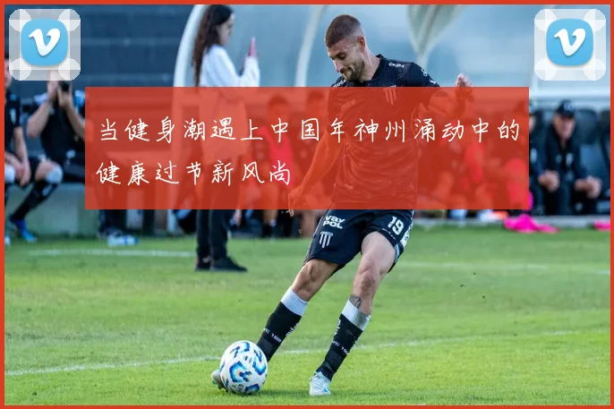 当健身潮遇上中国年神州涌动中的健康过节新风尚