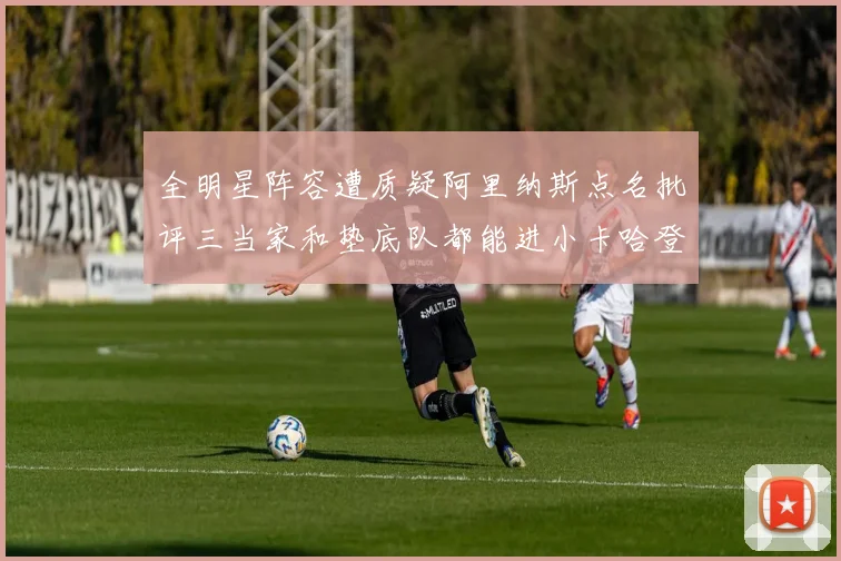 全明星阵容遭质疑阿里纳斯点名批评三当家和垫底队都能进小卡哈登英格拉姆呢