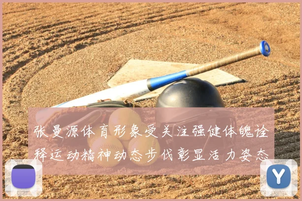 张曼源体育形象受关注强健体魄诠释运动精神动态步伐彰显活力姿态