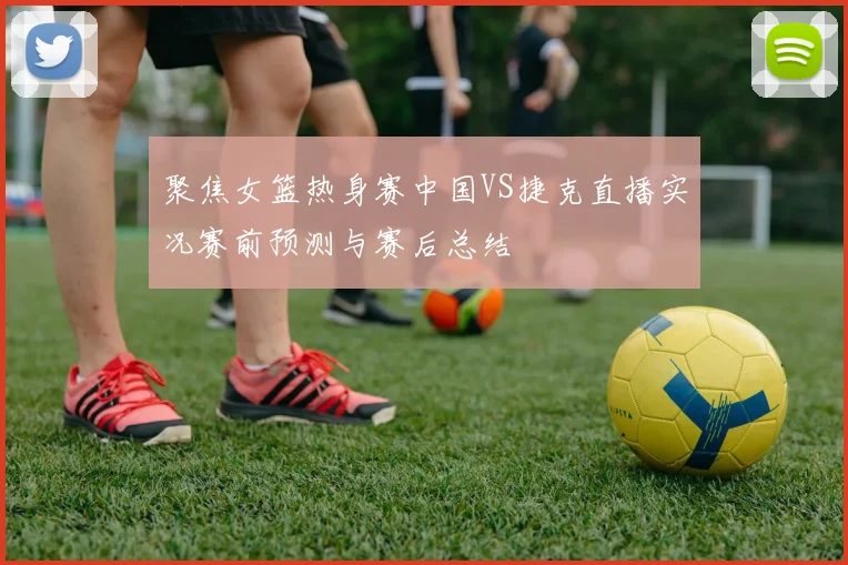 聚焦女篮热身赛中国VS捷克直播实况赛前预测与赛后总结