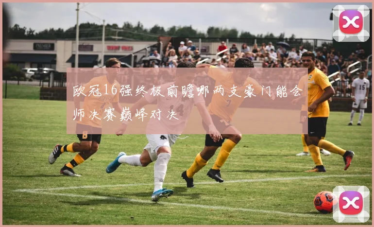 欧冠16强终极前瞻哪两支豪门能会师决赛巅峰对决