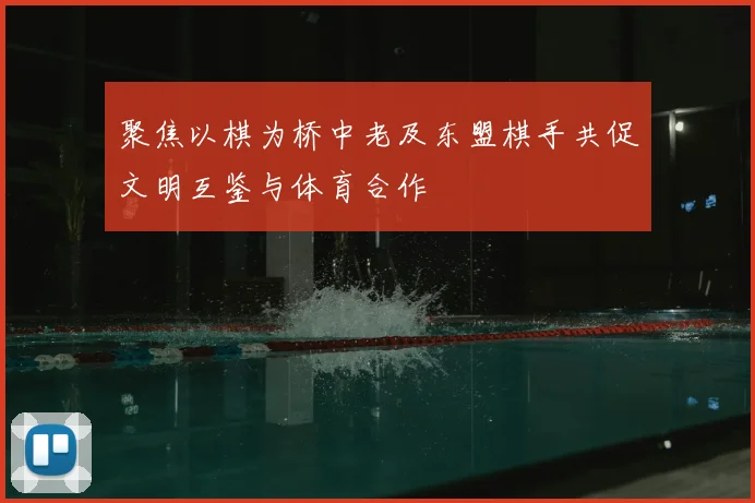 聚焦以棋为桥中老及东盟棋手共促文明互鉴与体育合作