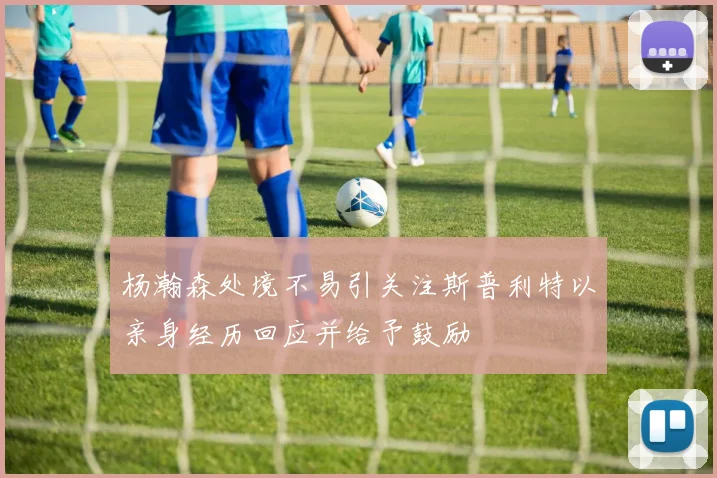 杨瀚森处境不易引关注斯普利特以亲身经历回应并给予鼓励