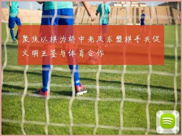 聚焦以棋为桥中老及东盟棋手共促文明互鉴与体育合作