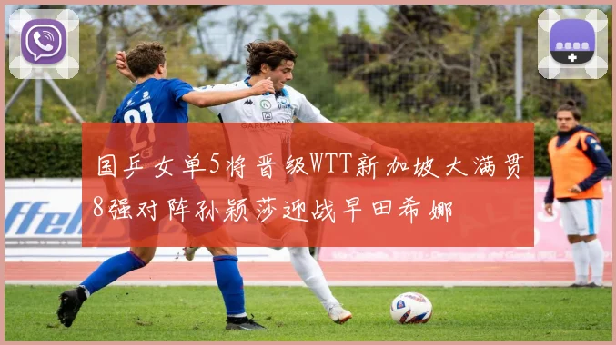 国乒女单5将晋级WTT新加坡大满贯8强对阵孙颖莎迎战早田希娜