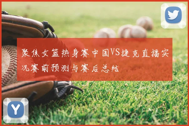 聚焦女篮热身赛中国VS捷克直播实况赛前预测与赛后总结